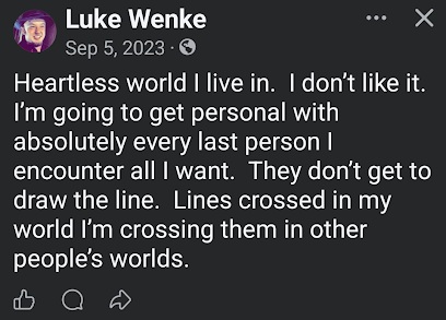 September 5, 2023, Facebook post by Luke Wenke describing the world as heartless and expressing frustration with people he encounters. Wenke declares that he intends to get personal with anyone he chooses, disregarding others' boundaries and stating that he will involve himself in their lives even when they object.