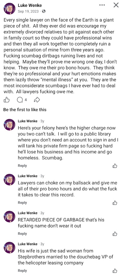September 19, 2023, Facebook post by Luke Wenke accusing lawyers of exploiting his relatives' family court disputes and demanding free legal assistance to clear his criminal record. In the comments, Wenke threatens to damage an attorney's law firm reputation, business, and income, makes disparaging remarks about the attorney and his wife, and criticizes lawyers for allegedly dismissing his concerns as mental illness.
